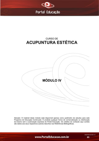 AN02FREV001/REV 4.0
85
CURSO DE
ACUPUNTURA ESTÉTICA
MÓDULO IV
Atenção: O material deste módulo está disponível apenas como parâmetro de estudos para este
Programa de Educação Continuada. É proibida qualquer forma de comercialização ou distribuição
do mesmo sem a autorização expressa do Portal Educação. Os créditos do conteúdo aqui contido
são dados aos seus respectivos autores descritos nas Referências Bibliográficas.
 