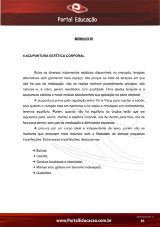 AN02FREV001/REV 4.0
86
MÓDULO IV
4 ACUPUNTURA ESTÉTICA CORPORAL
Entre os diversos tratamentos estéticos disponíveis no mercado, terapias
alternativas vêm ganhando mais espaço. Isto porque se trata de terapias em que
não há uso de medicação, não se realiza nenhum procedimento cirúrgico, são
naturais e, é claro, geram resultados com qualidade. Uma destas terapias é a
acupuntura estética e neste módulo abordaremos sua aplicação na parte corporal.
A acupuntura prima pela regulação entre Yin e Yang para manter a saúde,
pois quando o coração está em harmonia e os vasos e circulação em concordância,
teremos equilíbrio. Porém, quando não há equilíbrio os órgãos terão que ser
regulados para, assim, manter a estética corporal, ora de dentro para fora, ora de
fora para dentro, sem uso de medicação e eliminando excessos.
A procura por um corpo ideal é independente de sexo, porém são as
mulheres que procuram mais recursos com a finalidade de atenuar pequenas
imperfeições. Entre essas imperfeições, destacam-se:
 Estrias;
 Celulite;
 Gordura localizada e obesidade;
 Mamas e/ou glúteos em tamanho indesejado;
 Queloides.
 