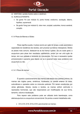 AN02FREV001/REV 4.0
95
2) VENTOSA: sentido horário sobre o abdômen.
3) AURICULOTERAPIA:
 Se gordo Yin (ver módulo II): ponto frontal, endócrino, excitação, tálamo,
hipófise, suprarrenal.
 Se gordo Yang (ver módulo II): shen men, occiptal, subcórtex, tronco cerebral,
coração.
4.1.4 Ptose de Mamas e Glúteo
Ptose significa queda. A ptose acorre por ação do tempo e está associada à
capacidade de resistência dos tecidos, sem provocar as dobras indesejáveis. Dentre
as ptoses mais comuns, destacam-se as de mama e glúteo. De um modo geral, a
acupuntura para ptose tem resultados satisfatórios, porém por ser uma ação do
tempo, tem sua validade e necessita de manutenção. Por isso é necessário avaliar
primeiramente o paciente para depois ver se é possível tratar esse problema com
acupuntura ou não.
4.1.4.1 Ptose de mamas
É quando o posicionamento das mamas está abaixo dos padrões prévios. As
mamas são órgãos pares, simétricos, localizados na parede anterior do tórax,
subcutâneos e apoiados sobre os músculos peitorais. Por serem constituídas por
várias glândulas, lóbulos, ductos e tecidos, as mamas sofrem estímulos e
repressões hormonais, que são responsáveis por modificações de sua forma,
tamanho, volume e localização.
Para reparar este problema pode ser utilizado tanto laserterapia, como
eletroacupuntura ou acupuntura convencional. Os pontos a serem trabalhados são:
 E13, E14, E15, E16 e E18: para levantar as mamas;
 