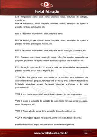 AN02FREV001/REV 4.0
100
E18 Importante ponto local. Asma, dispneia, tosse, distúrbios de lactação,
mastite, etc.
R24  Inapetência, tosse, dispneia, náuseas, vômito, sensação de aperto e
pressão no tórax, palpitações, etc.
R25  Problemas respiratórios, tosse, dispneia, asma.
R26  Obstrução por catarro, tosse, dispneia, asma, sensação de aperto e
pressão no tórax, palpitações, mastite, etc.
R27  Problemas respiratórios, tosse, dispneia, asma, obstrução por catarro, etc.
P1 Doenças pulmonares, obstrução nasal, infecções agudas, congestão na
garganta, problemas na região anterior do ombro e parede lateral do tórax, etc.
P2 Sensação ruim com frio no tronco e calor nas extremidades, sensação de
pressão no tórax, tosse, asma, dispneia, etc.
VC6 Um dos pontos mais importantes da acupuntura para tratamento do
esgotamento físico e psíquico, fortalece o Qi e o Yang. Trata também distúrbios da
fertilidade, distúrbios sexuais funcionais, doenças urológicas e do trato
gastrointestinal.
VC17 Importante ponto para tratamento de doenças das vias respiratórias.
VC18 Dores e sensação de repleção do tórax, tosse nervosa, asma brônquica,
dores de garganta, etc.
VC19 Tosse, vômito, asma, dor e sensação de aperto no tórax, etc.
VC21 Inflamações agudas na garganta, asma brônquica, tosse e dispneia.
B28 Problemas na região lombar e sacral e distúrbios urogenitais.
 