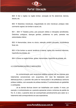 AN02FREV001/REV 4.0
101
B29  Dor e rigidez na região lombar, sensação de frio abdominal, diarreia,
disúria, etc.
B30  Distúrbios menstruais, irregularidade do ciclo menstrual, prolapso retal,
corrimento vaginal, dor lombar e sacral, etc.
B31 – B34  Tratados juntos, pois possuem efeitos e indicações semelhantes.
Distúrbios urológicos, doenças genitais, problemas no parto, paresias nas
extremidades inferior.
B35  Hemorroidas, dores no cóccix, retenção urinária pós-parto, incontinência
fecal, etc.
B53  Dor lombar ou sacral, tendência à edema, rigidez dos membros inferiores,
hipertrofia da próstata, etc.
B54  Dores na região lombar, glútea, hemorroidas, hipertrofia da próstata, etc.
4.3 CONTRAINDICAÇÕES E INDICAÇÕES
As contraindicaçõs para acupuntura estética corporal são as mesmas para
tratamentos convencionais com acupuntura. Em caso de tratamento com
eletroacupuntura, o paciente não pode ter marca-passo e de preferência nenhuma
prótese metálica, com excessão de prótese dentária. É contraindicado em gestantes
e cardiopatas.
Já as demais técnicas devem ser trabalhadas com cautela. A moxa, por
exemplo, é contraindicada se o paciente apresentar sinais e sintomas de padrão de
frio. E, é claro, o paciente deve ser acompanhado periodicamente para saber se o
tratamento está correspondendo às suas expectativas.
 