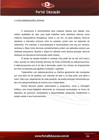 AN02FREV001/REV 4.0
102
4.4 RECOMENDAÇÕES GERAIS
A acupuntura é recomendável para qualquer pessoa que desejar uma
melhor qualidade de vida, pois pode trabalhar tanto distúrbios internos como
melhorar desequilíbrios energéticos, dores e, por fim, na parte estética. Deve-se
obedecer a intervalos mínimos entre as sessões, porém isso vai depender do
tratamento. Por exemplo, a auriculoterapia é recomendável uma vez por semana,
ventosas e Stiper como técnicas complementares podem ser aplicadas sempre que
realizada acupuntura. Quando o Stiper for utilizado como técnica principal, deve-se
obedecer ao intervalo já mencionado neste módulo.
O tempo da sessão também é variável, mas pode ser de até uma hora e
meia, quando se utiliza diversas técnicas de modo combinado ou eletroacupuntura.
A eletroacupuntura por si só não é demorada, porém há o tempo do acupunturista
em fixar os eletrodos nas agulhas e preparar o aparelho.
Tratamentos com eletroacupuntura ou HaiHua geralmente são compostos
por uma série de 20 sessões com intervalo de sete a 15 dias entre uma série e
outra. Claro que, dependendo de cada paciente, da queixa principal mencionada por
ele e do comprometimento do mesmo com o tratamendo.
Outras técnicas podem potencializar a acupuntura, como a drenagem
linfática, pois busca trabalhar eliminando as impurezas acumuladas na forma de
depósitos de gorduras, aumentando a disponibilidade sanguínea, fortalecendo o
estado celular e seu funcionamento.
 