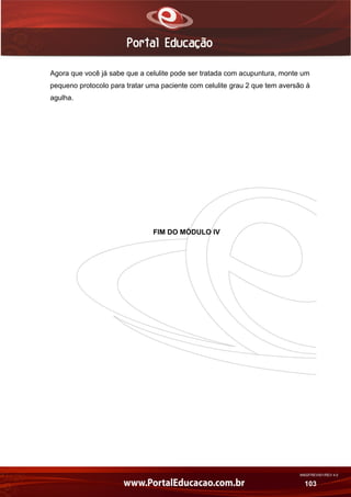 AN02FREV001/REV 4.0
103
Agora que você já sabe que a celulite pode ser tratada com acupuntura, monte um
pequeno protocolo para tratar uma paciente com celulite grau 2 que tem aversão à
agulha.
FIM DO MÓDULO IV
 