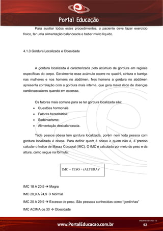 AN02FREV001/REV 4.0
92
Para auxiliar todos estes procedimentos, o paciente deve fazer exercício
físico, ter uma alimentação balanceada e beber muito líquido.
4.1.3 Gordura Localizada e Obesidade
A gordura localizada é caracterizada pelo acúmulo de gordura em regiões
específicas do corpo. Geralmente esse acúmulo ocorre no quadril, cintura e barriga
nas mulheres e nos homens no abdômen. Nos homens a gordura no abdômen
apresenta correlação com a gordura mais interna, que gera maior risco de doenças
cardiovasculares quando em excesso.
Os fatores mais comuns para se ter gordura localizada são:
 Questões hormonais;
 Fatores hereditários;
 Sedentarismo;
 Alimentação desbalanceada.
Toda pessoa obesa tem gordura localizada, porém nem toda pessoa com
gordura localizada é obesa. Para definir quem é obeso e quem não é, é preciso
calcular o Índice de Massa Corporal (IMC). O IMC é calculado por meio do peso e da
altura, como segue na fórmula:
IMC = PESO ÷ (ALTURA)²
IMC 18 A 20,9  Magra
IMC 20,9 A 24,9  Normal
IMC 25 A 29,9  Excesso de peso. São pessoas conhecidas como “gordinhas”
IMC ACIMA de 30  Obesidade
 
