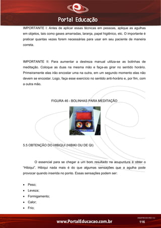 AN02FREV001/REV 4.0
116
IMPORTANTE I: Antes de aplicar essas técnicas em pessoas, aplique as agulhas
em objetos, tais como gases amarradas, laranja, papel higiênico, etc. O importante é
praticar quantas vezes forem necessárias para usar em seu paciente de maneira
correta.
IMPORTANTE II: Para aumentar a destreza manual utiliza-se as bolinhas de
meditação. Coloque as duas na mesma mão e faça-as girar no sentido horário.
Primeiramente elas irão encostar uma na outra, em um segundo momento elas não
devem se encostar. Logo, faça esse exercício no sentido anti-horário e, por fim, com
a outra mão.
FIGURA 46 - BOLINHAS PARA MEDITAÇÃO
5.5 OBTENÇÃO DO HIBIQUI (HIBIKI OU DE QI)
O essencial para se chegar a um bom resultado na acupuntura é obter o
“Hibiqui”. Hibiqui nada mais é do que algumas sensações que a agulha pode
provocar quando inserida no ponto. Essas sensações podem ser:
 Peso;
 Leveza;
 Formigamento;
 Calor;
 Frio;
 