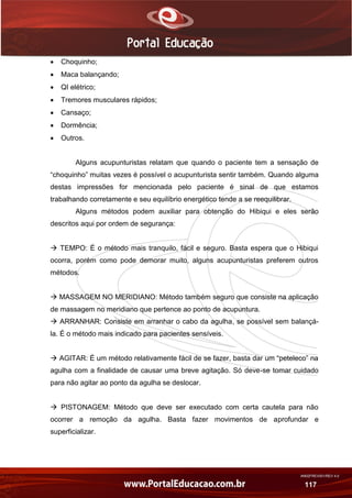 AN02FREV001/REV 4.0
117
 Choquinho;
 Maca balançando;
 QI elétrico;
 Tremores musculares rápidos;
 Cansaço;
 Dormência;
 Outros.
Alguns acupunturistas relatam que quando o paciente tem a sensação de
“choquinho” muitas vezes é possível o acupunturista sentir também. Quando alguma
destas impressões for mencionada pelo paciente é sinal de que estamos
trabalhando corretamente e seu equilíbrio energético tende a se reequilibrar.
Alguns métodos podem auxiliar para obtenção do Hibiqui e eles serão
descritos aqui por ordem de segurança:
 TEMPO: É o método mais tranquilo, fácil e seguro. Basta espera que o Hibiqui
ocorra, porém como pode demorar muito, alguns acupunturistas preferem outros
métodos.
 MASSAGEM NO MERIDIANO: Método também seguro que consiste na aplicação
de massagem no meridiano que pertence ao ponto de acupuntura.
 ARRANHAR: Consiste em arranhar o cabo da agulha, se possível sem balançá-
la. É o método mais indicado para pacientes sensíveis.
 AGITAR: É um método relativamente fácil de se fazer, basta dar um “peteleco” na
agulha com a finalidade de causar uma breve agitação. Só deve-se tomar cuidado
para não agitar ao ponto da agulha se deslocar.
 PISTONAGEM: Método que deve ser executado com certa cautela para não
ocorrer a remoção da agulha. Basta fazer movimentos de aprofundar e
superficializar.
 