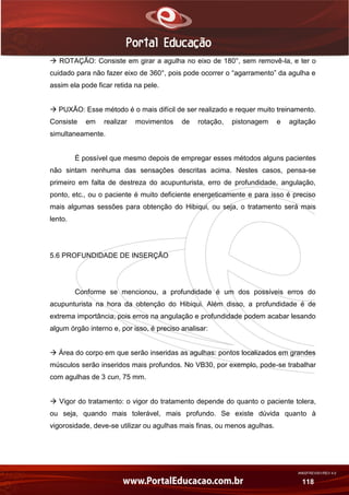 AN02FREV001/REV 4.0
118
 ROTAÇÃO: Consiste em girar a agulha no eixo de 180°, sem removê-la, e ter o
cuidado para não fazer eixo de 360°, pois pode ocorrer o “agarramento” da agulha e
assim ela pode ficar retida na pele.
 PUXÃO: Esse método é o mais difícil de ser realizado e requer muito treinamento.
Consiste em realizar movimentos de rotação, pistonagem e agitação
simultaneamente.
É possível que mesmo depois de empregar esses métodos alguns pacientes
não sintam nenhuma das sensações descritas acima. Nestes casos, pensa-se
primeiro em falta de destreza do acupunturista, erro de profundidade, angulação,
ponto, etc., ou o paciente é muito deficiente energeticamente e para isso é preciso
mais algumas sessões para obtenção do Hibiqui, ou seja, o tratamento será mais
lento.
5.6 PROFUNDIDADE DE INSERÇÃO
Conforme se mencionou, a profundidade é um dos possíveis erros do
acupunturista na hora da obtenção do Hibiqui. Além disso, a profundidade é de
extrema importância, pois erros na angulação e profundidade podem acabar lesando
algum órgão interno e, por isso, é preciso analisar:
 Área do corpo em que serão inseridas as agulhas: pontos localizados em grandes
músculos serão inseridos mais profundos. No VB30, por exemplo, pode-se trabalhar
com agulhas de 3 cun, 75 mm.
 Vigor do tratamento: o vigor do tratamento depende do quanto o paciente tolera,
ou seja, quando mais tolerável, mais profundo. Se existe dúvida quanto à
vigorosidade, deve-se utilizar ou agulhas mais finas, ou menos agulhas.
 