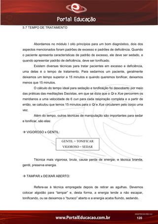 AN02FREV001/REV 4.0
120
5.7 TEMPO DE TRATAMENTO
Abordamos no módulo I oito princípios para um bom diagnóstico, dois dos
aspectos mencionados foram padrões de excesso e padrões de deficiência. Quando
o paciente apresenta características de padrão de excesso, ele deve ser sedado, e
quando apresentar padrão de deficiência, deve ser tonificado.
Existem diversas técnicas para tratar pacientes em excesso e deficiência,
uma delas é o tempo de tratamento. Para sedarmos um paciente, geralmente
deixamos um tempo superior a 15 minutos e quando queremos tonificar, deixamos
menos que 15 minutos.
O cálculo do tempo ideal para sedação e tonificação foi descoberto por meio
das práticas das meditações Daoístas, em que se dizia que o Qi e Xue percorrem os
meridianos a uma velocidade de 6 cun para cada respiração completa e a partir de
então, se calculou que temos 15 minutos para o Qi e Xue circularem pelo corpo uma
vez.
Além do tempo, outras técnicas de manipulação são importantes para sedar
e tonificar, são elas:
 VIGOROSO x GENTIL:
Técnica mais vigorosa, bruta, causa perda de energia, e técnica branda,
gentil, preserva energia.
 TAMPAR x DEIXAR ABERTO:
Refere-se à técnica empregada depois de retirar as agulhas. Devemos
colocar algodão para “tampar” e, desta forma, a energia tende a não escapar,
tonificando, ou se deixamos o “buraco” aberto e a energia acaba fluindo, sedando.
GENTIL = TONIFICAR
VIGOROSO = SEDAR
 