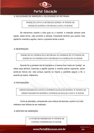 AN02FREV001/REV 4.0
121
 VELOCIDADE DE INSERÇÃO x VELOCIDADE DE RETIRADA:
Se estivermos usando o tubo guia ou o mandril, a inserção sempre será
rápida, desta forma, vale somente a retirada. Importante lembrar que quanto mais
rápida for inserida a agulha, menor o paciente tende a sentir.
 RESPIRAÇÃO:
Quando for a primeira vez do paciente e o mesmo tiver medo da “picada”, se
utiliza essa técnica, inserindo a agulha quando o mesmo estiver expirando, assim
sente-se menos dor. Isso porque quando se inspira o paciente segura o Qi, e
quando se expira, relaxamos.
 PISTONAGEM:
Como já abordado, compreende uma mistura de técnicas, porém é um dos
métodos mais difíceis de ser realizado.
 SENTIDO DA INSERÇÃO:
INSERÇÃO LENTA E RETIRADA RÁPIDA  TONIFICAR
INSERÇÃO RÁPIDA E RETIRADA LENTA  SEDAR
INSERÇÃO NA EXPIRAÇÃO E RETIRADA NA INSPIRAÇÃO  TONIFICAR
INSERÇÃO NA INSPIRAÇÃO E RETIRADA NA EXPIRAÇÃO  SEDAR
APROFUNDAMENTO LENTO E SUPERFICIALIZAÇÃO RÁPIDA  TONIFICAR
APROFUNDAMENTO RÁPIDO E SUPERFICIALIZAÇÃO LENTA  SEDAR
A FAVOR DO MERIDIANO  TONIFICAR
CONTRA O MERIDIANO  SEDAR
 