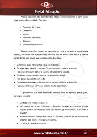 AN02FREV001/REV 4.0
123
Alguns pacientes são considerados frágeis energeticamente e com esses
devemos ter algum cuidado. São eles:
 Pacientes de 1° vez;
 Gestantes;
 Idosos;
 Pacientes cardíacos;
 Diabetes;
 Mulheres menstruadas.
Algumas questões devem ser perguntadas para o paciente antes de cada
sessão, ou devem ser apresentadas para ele em um temo, onde ele lê e assina
concordando com aquilo que ali está escrito. São elas:
 Evitar sexo duas horas antes e depois da sessão.
 Fadiga e exercício físico: esperar 30 minutos para começar a sessão.
 Pacientes em jejum: comer e esperar para realizar a sessão.
 Pacientes empanzinados: esperar para realizar a sessão.
 Não deixar o paciente com sede.
 Quando caminhou cerca de 30 minutos, esperar até ficar mais calmo.
 Pacientes ansiosos, nervosos: esperar até se acalmarem.
O profissional que está atendendo também deve ter algumas precauções,
como por exemplo:
 Cuidado com vasos sanguíneos.
 Não aplicar em zonas infectadas, ulceradas, tumores e cicatrizes. Essas
regiões podem ser cercadas com uma técnica já mencionada, “Cercando o
Dragão”.
 Analisar o estado físico e emocional do paciente para ver se ele não vai de
encontro aos critérios mencionados acima.
 Localização anatômica correta.
 
