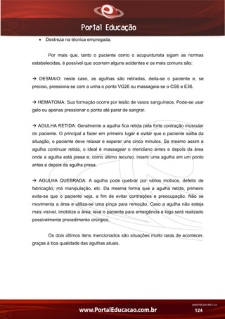 AN02FREV001/REV 4.0
124
 Destreza na técnica empregada.
Por mais que, tanto o paciente como o acupunturista sigam as normas
estabelecidas, é possível que ocorram alguns acidentes e os mais comuns são:
 DESMAIO: neste caso, as agulhas são retiradas, deita-se o paciente e, se
preciso, pressiona-se com a unha o ponto VG26 ou massageia-se o CS6 e E36.
 HEMATOMA: Sua formação ocorre por lesão de vasos sanguíneos. Pode-se usar
gelo ou apenas pressionar o ponto até parar de sangrar.
 AGULHA RETIDA: Geralmente a agulha fica retida pela forte contração muscular
do paciente. O principal a fazer em primeiro lugar é evitar que o paciente saiba da
situação, o paciente deve relaxar e esperar uns cinco minutos. Se mesmo assim a
agulha continuar retida, o ideal é massagear o meridiano antes e depois da área
onde a agulha está presa e, como último recurso, inserir uma agulha em um ponto
antes e depois da agulha presa.
 AGULHA QUEBRADA: A agulha pode quebrar por vários motivos, defeito de
fabricação, má manipulação, etc. Da mesma forma que a agulha retida, primeiro
evita-se que o paciente veja, a fim de evitar contrações e preocupação. Não se
movimenta a área e utiliza-se uma pinça para remoção. Caso a agulha não esteja
mais visível, imobilize a área, leve o paciente para emergência e logo será realizado
possivelmente procedimento cirúrgico.
Os dois últimos itens mencionados são situações muito raras de acontecer,
graças à boa qualidade das agulhas atuais.
 