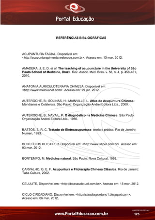 AN02FREV001/REV 4.0
125
REFERÊNCIAS BIBLIOGRÁFICAS
ACUPUNTURA FACIAL. Disponível em:
<http://acupunturapimenta.webnode.com.br>. Acesso em: 13 mar. 2012.
AMADERA, J. E. D. et al. The teaching of acupuncture in the University of São
Paulo School of Medicine, Brazil. Rev. Assoc. Med. Bras. v. 56, n. 4, p. 458-461,
2010.
ANATOMIA AURICULOTERAPIA CHINESA. Disponível em:
<http://www.meihuanet.com>. Acesso em: 29 jan. 2012.
AUTEROCHE, B.; SOLINAS, H.; MAINVILLE, L. Atlas de Acupuntura Chinesa:
Meridianos e Colaterais. São Paulo: Organização Andrei Editora Ltda., 2000.
AUTEROCHE, B.; NAVAIL, P. O diagnóstico na Medicina Chinesa. São Paulo:
Organização Andrei Editora Ltda., 1986.
BASTOS, S. R. C. Tratado de Eletroacupuntura: teoria e prática. Rio de Janeiro:
Numen, 1993.
BENEFÍCIOS DO STIPER. Disponível em: <http://www.stiper.com.br>. Acesso em:
03 mar. 2012.
BONTEMPO, M. Medicina natural. São Paulo: Nova Cultural, 1999.
CARVALHO, G. E. F. Acupuntura e Fitoterapia Chinesa Clássica. Rio de Janeiro:
Taba Cultura, 2002.
CELULITE. Disponível em: <http://boasaude.uol.com.br>. Acesso em: 15 mar. 2012.
CICLO CIRCADIANO. Disponível em: <http://claudiagiordano1.blogspot.com>.
Acesso em: 06 mar. 2012.
 