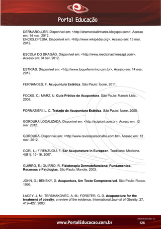 AN02FREV001/REV 4.0
126
DERMAROLLER. Disponível em: <http://dramonicalinhares.blogspot.com>. Acesso
em: 14 mar. 2012.
ENCICLOPÉDIA. Disponível em: <http://www.wikipédia.org>. Acesso em: 13 mar.
2012.
ESCOLA DO DRAGÃO. Disponível em: <http://www.medicinachinesapt.com>.
Acesso em: 04 fev. 2012.
ESTRIAS. Disponível em: <http://www.toquefeminino.com.br>. Acesso em: 14 mar.
2012.
FERNANDES, F. Acupuntura Estética. São Paulo: Ícone, 2011.
FOCKS, C.; MARZ, U. Guia Prático de Acupuntura. São Paulo: Manole Ltda.,
2008.
FORNAZIERI, L. C. Tratado de Acupuntura Estética. São Paulo: Ícone, 2005.
GORDURA LOCALIZADA. Disponível em: <http://scipioni.com.br>. Acesso em: 12
mar. 2012.
GORDURA. Disponível em: <http://www.revistapersonalite.com.br>. Acesso em: 12
mar. 2012.
GORI, L.; FIRENZUOLI, F. Ear Acupuncture in European. Traditional Medicine.
4(S1): 13–16, 2007.
GUIRRO, E.; GUIRRO, R. Fisioterapia Dermatofuncional Fundamentos,
Recursos e Patologias. São Paulo: Manole, 2002.
JOHN, O.; BENSKY, D. Acupuntura, Um Texto Compreensível. São Paulo: Rocca,
1996.
LACEY, J. M.; TERSHAKOVEC, A. M.; FORSTER, G. D. Acupuncture for the
treatment of obesity: a review of the evidence. International Journal of Obesity. 27,
419–427, 2003.
 