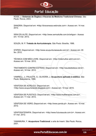 AN02FREV001/REV 4.0
128
ROSS, J. Sistemas de Órgãos e Vísceras da Medicina Tradicional Chinesa. São
Paulo: Rocca, 2003.
SANGRIA. Disponível em: <http://dravanessa.webnode.com>. Acesso em: 14 mar.
2012.
SEM CELULITE. Disponível em: <http://www.semcelulite.com.br/artigos>. Acesso
em: 15 mar. 2012.
SOUZA, M. P. Tratado de Auriculoterapia. São Paulo: Brasília, 1996.
STIPER. Disponível em: <http://www.acupunturaesaude.com.br>. Acesso em: 05
fev. 2012.
TÉCNICA COM MÃO LIVRE. Disponível em: <http://mdemulher.abril.com.br>.
Acesso em: 10 mar. 2012.
TRATAMENTO CONTRA ESTRIAS. Disponível em: <http://saudeebeleza.net.br>.
Acesso em: 14 mar. 2012.
VAMRELL, J.; PAULETE, S.; OLIVEIRA, J. Acupuntura aplicada à estética. São
Paulo: Belezeterna, 1986.
VENTOSA DE ACRÍLICO. Disponível em:
<http://www.acupunturando.blogspot.com>. Acesso em: 10 mar. 2010.
VENTOSA DE PLÁSTICO. Disponível em: <http://www.multiterapias.com.br>.
Acesso em: 11 mar. 2012.
VENTOSA DE VIDRO. Disponível em: <http://www.panda.pt>. Acesso em: 10 mar.
2012.
VENTOSATERAPIA. Disponível em: <http://www.futurasaude.com.br>. Acesso em:
01 mar. 2012.
YAMAMURA, Y. Acupuntura Tradicional: a arte de Inserir. São Paulo: Rocca,
2001.
 