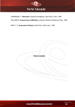 AN02FREV001/REV 4.0
129
YAMAMURA, Y. Alimentos: aspectos energéticos. São Paulo: Triom, 1996.
YELLAND S. Acupuncture in Midwifery. Cheshire: Books fir Midwives Press, 1996.
WEN, T. S. Acupuntura Clássica. São Paulo: Cultriz Ltda., 1985.
FIM DO CURSO!
 