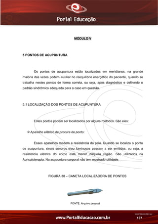 AN02FREV001/REV 4.0
107
MÓDULO V
5 PONTOS DE ACUPUNTURA
Os pontos de acupuntura estão localizados em meridianos, na grande
maioria das vezes podem auxiliar no reequilíbrio energético do paciente, quando se
trabalha nestes pontos de forma correta, ou seja, após diagnóstico e definindo o
padrão sindrômico adequado para o caso em questão.
5.1 LOCALIZAÇÃO DOS PONTOS DE ACUPUNTURA
Estes pontos podem ser localizados por alguns métodos. São eles:
 Aparelho elétrico de procura de ponto:
Esses aparelhos medem a resistência da pele. Quando se localiza o ponto
de acupuntura, sinais sonoros e/ou luminosos passam a ser emitidos, ou seja, a
resistência elétrica do corpo está menor naquela região. São utilizados na
Auriculoterapia. Na acupuntura corporal não tem mostrado utilidade.
FIGURA 38 – CANETA LOCALIZADORA DE PONTOS
FONTE: Arquivo pessoal
 