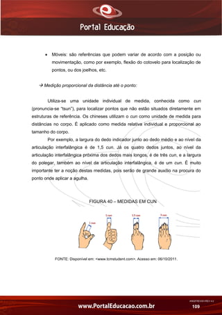 AN02FREV001/REV 4.0
109
 Móveis: são referências que podem variar de acordo com a posição ou
movimentação, como por exemplo, flexão do cotovelo para localização de
pontos, ou dos joelhos, etc.
 Medição proporcional da distância até o ponto:
Utiliza-se uma unidade individual de medida, conhecida como cun
(pronuncia-se “tsun”), para localizar pontos que não estão situados diretamente em
estruturas de referência. Os chineses utilizam o cun como unidade de medida para
distâncias no corpo. É aplicado como medida relativa individual e proporcional ao
tamanho do corpo.
Por exemplo, a largura do dedo indicador junto ao dedo médio e ao nível da
articulação interfalângica é de 1,5 cun. Já os quatro dedos juntos, ao nível da
articulação interfalângica próxima dos dedos mais longos, é de três cun, e a largura
do polegar, também ao nível da articulação interfalângica, é de um cun. É muito
importante ter a noção destas medidas, pois serão de grande auxílio na procura do
ponto onde aplicar a agulha.
FIGURA 40 – MEDIDAS EM CUN
FONTE: Disponível em: <www.tcmstudent.com>. Acesso em: 06/10/2011.
 