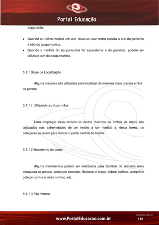 AN02FREV001/REV 4.0
110
Importante:
 Quando se utiliza medida em cun, deve-se usar como padrão o cun do paciente
e não do acupunturista.
 Quando a medida do acupunturista for equivalente a do paciente, poderá ser
utilizada cun do acupunturista.
5.1.1 Dicas de Localização
Alguns macetes são utilizados para localizar de maneira mais precisa e fácil
os pontos.
5.1.1.1 Utilizando as duas mãos
Para empregar essa técnica os dedos mínimos de ambas as mãos são
colocados nas extremidades de um trecho a ser medido e, desta forma, os
polegares se unem para indicar o ponto central do trecho.
5.1.1.2 Movimento do corpo
Alguns movimentos podem ser realizados para localizar de maneira mais
adequada os pontos, como por exemplo, flexionar o braço, dobrar joelhos, comprimir
polegar contra o dedo mínimo, etc.
5.1.1.3 Fita métrica
 