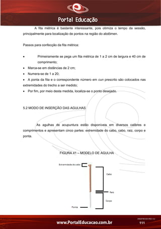 AN02FREV001/REV 4.0
111
A fita métrica é bastante interessante, pois otimiza o tempo da sessão,
principalmente para localização de pontos na região do abdômen.
Passos para confecção da fita métrica:
 Primeiramente se pega um fita métrica de 1 a 2 cm de largura e 40 cm de
comprimento;
 Marca-se em distâncias de 2 cm;
 Numera-se de 1 a 20;
 A ponta da fita e o correspondente número em cun prescrito são colocados nas
extremidades do trecho a ser medido;
 Por fim, por meio desta medida, localiza-se o ponto desejado.
5.2 MODO DE INSERÇÃO DAS AGULHAS
As agulhas de acupuntura estão disponíveis em diversos calibres e
comprimentos e apresentam cinco partes: extremidade do cabo, cabo, raiz, corpo e
ponta.
FIGURA 41 – MODELO DE AGULHA
 