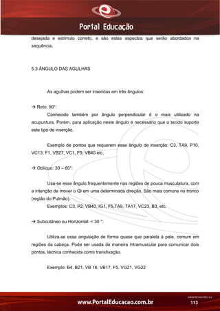 AN02FREV001/REV 4.0
113
desejada e estímulo correto, e são estes aspectos que serão abordados na
sequência.
5.3 ÂNGULO DAS AGULHAS
As agulhas podem ser inseridas em três ângulos:
 Reto: 90°:
Conhecido também por ângulo perpendicular é o mais utilizado na
acupuntura. Porém, para aplicação neste ângulo é necessário que o tecido suporte
este tipo de inserção.
Exemplo de pontos que requerem esse ângulo de inserção: C3, TA9, P10,
VC13, F1, VB27, VC1, F5, VB40 etc.
 Oblíquo: 30 – 60°:
Usa-se esse ângulo frequentemente nas regiões de pouca musculatura, com
a intenção de mover o Qi em uma determinada direção. São mais comuns no tronco
(região do Pulmão).
Exemplos: C3, P2, VB40, IG1, F5,TA9, TA17, VC23, B3, etc.
 Subcutâneo ou Horizontal: < 30 °:
Utiliza-se essa angulação de forma quase que paralela à pele, comum em
regiões da cabeça. Pode ser usada de maneira intramuscular para comunicar dois
pontos, técnica conhecida como transfixação.
Exemplo: B4, B21, VB 16, VB17, F5, VG21, VG22
 