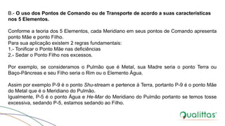 B.- O uso dos Pontos de Comando ou de Transporte de acordo a suas características
nos 5 Elementos.
Conforme a teoria dos 5 Elementos, cada Meridiano em seus pontos de Comando apresenta
ponto Mãe e ponto Filho.
Para sua aplicação existem 2 regras fundamentais:
1.- Tonificar o Ponto Mãe nas deficiências
2.- Sedar o Ponto Filho nos excessos.
Por exemplo, se consideramos o Pulmão que é Metal, sua Madre seria o ponto Terra ou
Baço-Pâncreas e seu Filho seria o Rim ou o Elemento Água.
Assim por exemplo P-9 é o ponto Shu-stream e pertence à Terra, portanto P-9 é o ponto Mãe
do Metal que é o Meridiano do Pulmão.
Igualmente, P-5 é o ponto Água e He-Mar do Meridiano do Pulmão portanto se temos tosse
excessiva, sedando P-5, estamos sedando ao Filho.
 