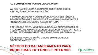 C.- COMO USAR OS PONTOS DE COMANDO:
Wu Xing NÃO SE LIMITA À GERAÇÃO, RESTRIÇÃO, SOBRE
RESTRIÇÃO E CONTRA-RESTRIÇÃO.
A TRANSFORMAÇÃO, A CORRESPONDÊNCIA, ASSISTÊNCIA E
PENETRAÇÃO NOS 5 ELEMENTOS É MUITO MAIS IMPORTANTE E
FREQUENTEMENTE USADO NA ACUPUNTURA.
A APLICAÇÃO DE WU XING INCLUINDO SUAS PROPRIEDADES DE
ATÉ ACIMA, ATÉ ABAIXO, ASCENSO-DESCENSO, ATÉ ADENTRO, ATÉ
AFORA, RETORNAR E REPETIR, SÃO DE SUMA IMPORTÂNCIA
SÃO ESTES PONTOS ENTÃO OS QUE EMPREGAREMOS
PRIORITARIAMENTE NO:
MÉTODO DO BALANCEAMENTO PARA
PROBLEMAS EXTERNOS E INTERNOS.
 