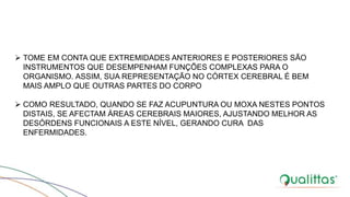  TOME EM CONTA QUE EXTREMIDADES ANTERIORES E POSTERIORES SÃO
INSTRUMENTOS QUE DESEMPENHAM FUNÇÕES COMPLEXAS PARA O
ORGANISMO. ASSIM, SUA REPRESENTAÇÃO NO CÓRTEX CEREBRAL É BEM
MAIS AMPLO QUE OUTRAS PARTES DO CORPO
 COMO RESULTADO, QUANDO SE FAZ ACUPUNTURA OU MOXA NESTES PONTOS
DISTAIS, SE AFECTAM ÁREAS CEREBRAIS MAIORES, AJUSTANDO MELHOR AS
DESÓRDENS FUNCIONAIS A ESTE NÍVEL, GERANDO CURA DAS
ENFERMIDADES.
 