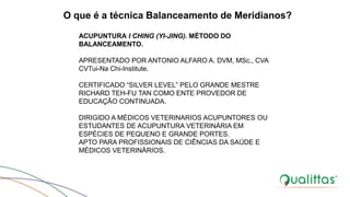 O que é a técnica Balanceamento de Meridianos?
ACUPUNTURA I CHING (YI-JING). MÉTODO DO
BALANCEAMENTO.
APRESENTADO POR ANTONIO ALFARO A. DVM, MSc., CVA
CVTui-Na Chi-Institute.
CERTIFICADO “SILVER LEVEL” PELO GRANDE MESTRE
RICHARD TEH-FU TAN COMO ENTE PROVEDOR DE
EDUCAÇÃO CONTINUADA.
DIRIGIDO A MÉDICOS VETERINARIOS ACUPUNTORES OU
ESTUDANTES DE ACUPUNTURA VETERINÁRIA EM
ESPÉCIES DE PEQUENO E GRANDE PORTES.
APTO PARA PROFISSIONAIS DE CIÊNCIAS DA SAÚDE E
MÉDICOS VETERINÁRIOS.
 