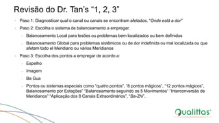 Revisão do Dr. Tan’s “1, 2, 3”
• Paso 1: Diagnosticar qual o canal ou canais se encontram afetados. “Onde está a dor”
• Paso 2: Escolha o sistema de balanceamento a empregar.
– Balanceamento Local para lesões ou problemas bem localizados ou bem definidos
– Balanceamento Global para problemas sistêmicos ou de dor indefinida ou mal localizada ou que
afetam todo el Meridiano ou vários Meridianos
• Paso 3: Escolha dos pontos a empregar de acordo a:
– Espelho
– Imagem
– Ba Gua
– Pontos ou sistemas especiais como “quatro pontos”, “8 pontos mágicos”, “12 pontos mágicos”,
Balanceamento por Estações” “Balanceamento seguindo os 5 Movimentos” “Interconversão de
Meridianos” “Aplicação dos 8 Canais Extraordinários”, “Ba-Zhi”.
 