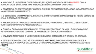  O I-CHING É UM SISTEMA QUE REVELA AS RELAÇÕES ANATÔMICAS E OS PADRÕES COM A
ACUPUNTURA E SÃO A BASE DAS APLICAÇÕES DA ACUPUNTURA DO I-CHING.
 CONTEMPLA OS ASPECTOS DA FILOSOFIA CHINESA PRÉ-NATAIS E PÓS-NATAIS, OS ASPECTOS NÃO
MANIFESTOS E OS MANIFESTOS.
 O DOMÍNIO DO NÃO MANIFESTO, O INFINITO, O MISTERIOSO É CHAMADO WU JI. NESTE ESTADO DE
WU JI, A CRIAÇÃO É POSSÍVEL
 WU JI PODE SER TRADUZIDO COMO “MISTERIOSO”, “PRIMORDIAL”, “INVISÍVEL”, “SEM FORMA”,
“ILIMITADO OU INFINITO” E “INCONDICIONAL”.
 É MAIS ALÉM DA COMPREENSÃO INTELECTUAL DA PERCEPÇÃO DA VIDA, É O LUGAR AONDE
RETORNAREMOS DEPOIS DO FINAL DE NOSTRA EXISTÊNCIA, É UM MISTÉRIO.
 WU JI NÃO TEM POLOS, É UM ESTADO DE INDIVISÃO, SEM LIMITE, É A ORIGEM DA CRIAÇÃO.
 ESTE ESTADO GERA LOGO AS POLARIDADES YIN Y YANG, O MOVIMENTO SE CRIA DESDE A
INATIVIDADE, É A VIDA PÓS-CELESTIAL, É O PÓS-NATAL, QUEM SEGUE UM PADRÃO GUIADO PELO
I-CHING
 