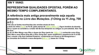 YIN Y YANG:
REPRESENTAM QUALIDADES OPOSTAS, PORÉM AO
MESMO TEMPO COMPLEMENTARES.
A referência mais antiga provavelmente seja aquela
presente no Livro das Mutações. (I Ching ou Yi Jing, 700
a.C.)
Três são as fontes reconhecidas das versões atuais do livro:
o texto do mítico Fu-Hi ou Fu-Xi, (pelo menos de 2400 a 3000 a. C.) figura lendária da dinastía
Xia e a quem se considera o criador dO Ba Gua temprano ou antiguo ou pré-celestial, Xian Tian
Ba Gua;
os do rei Wen Wang e seu filho o duque de Zhou (perto de 1100 a. C.), conhecido como King
(Rei) Wen e seus filhos King Wu e Zhou Gong Dan, quem modificara a sequência de Fu Xi Ba
Gua, criando o Ba Gua Celestial Posterior, combinando os 8 Guas en 64 Hexagramas e
os conceitos de Confúcio e seus discípulos (500 a. C.), bases do I Ching.
YIN YANG
 