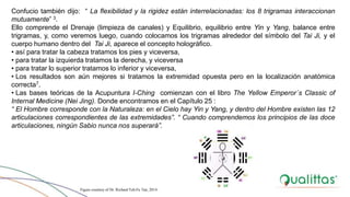 Confucio también dijo: “ La flexibilidad y la rigidez están interrelacionadas: los 8 trigramas interaccionan
mutuamente” 3.
Ello comprende el Drenaje (limpieza de canales) y Equilibrio, equilibrio entre Yin y Yang, balance entre
trigramas, y, como veremos luego, cuando colocamos los trigramas alrededor del símbolo del Tai Ji, y el
cuerpo humano dentro del Tai Ji, aparece el concepto holográfico.
• así para tratar la cabeza tratamos los pies y viceversa,
• para tratar la izquierda tratamos la derecha, y viceversa
• para tratar lo superior tratamos lo inferior y viceversa,
• Los resultados son aún mejores si tratamos la extremidad opuesta pero en la localización anatómica
correcta7.
• Las bases teóricas de la Acupuntura I-Ching comienzan con el libro The Yellow Emperor´s Classic of
Internal Medicine (Nei Jing). Donde encontramos en el Capítulo 25 :
“ El Hombre corresponde con la Naturaleza: en el Cielo hay Yin y Yang, y dentro del Hombre existen las 12
articulaciones correspondientes de las extremidades”. “ Cuando comprendemos los principios de las doce
articulaciones, ningún Sabio nunca nos superará”.
Figure courtesy of Dr. Richard Teh-Fu Tan, 2014.
 