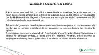 A Acupuntura vem evoluindo há milênios. Ame dúvida, as investigações mais recentes nos
falam sobre efeitos gerados pelo estímulo de agulhas cujos efeitos poden ser visualizados
por fMRI (Ressonância Magnética Funcional em sua sigla em inglês) no cérebro em 200
milisegundos depois e até instantâneo.
Tal estímulo igualmente deve trazer em consequência uma resposta, ao menos no controle
da dor que se aprecia imediatamente em segundos ou minutos despois da inserção da
agulha.
Esta resposta caracteriza o Método do Equilíbrio da Acupuntura do I-Ching. Se se insere a
agulha no sítio/local correto, o efeito deve ser imediato. Ademais, neste sistema se
empregam menos agulhas cujo resultado é de efeitos múltiplos, locais e sistêmicos.
Introdução à Acupuntura do I-Ching.
 
