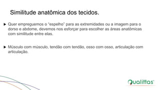 Similitude anatômica dos tecidos.
 Quer empreguemos o “espelho” para as extremidades ou a imagem para o
dorso e abdome, devemos nos esforçar para escolher as áreas anatômicas
com similitude entre elas.
 Músculo com músculo, tendão com tendão, osso com osso, articulação com
articulação.
 