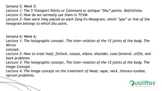 Semana 5: Week 5:
Lecture 1: The 5 Transport Points or Command or antique “Shu” points. Definitions.
Lecture 2: How do we normally use them in TCVM.
Lecture 3: How were they placed on each Zang-Fu Hexagram, which “yao” or line of the
hexagram belongs to which Shu point.
Semana 6: Week 6:
Lecture 1: The holographic concept. The inter-relation of the 12 joints of the body. The
Mirror
concept.
Lecture 2: How to treat hoof, fetlock, carpus, elbow, shoulder, coxo-femoral, stifle, and
hock problems.
Lecture 3: The holographic concept, The inter-relation of the 12 joints of the body. The
Image Concept.
Lecture 4: The Image concept on the treatment of Head, nape, neck, thoraco-lumbar,
sacrum problems.
 