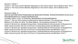Semana 7: Week 7:
Lecture 1: The most common Meridian Stagnations in the animal´s Back. How to Balance them. Part 1.
Lexture 2: The most common Meridian Stagnations in the animal´s Back. How to Balance them.
Part 2.
Semana 8: Week 8:
USO DO SISTEMA PARA PROBLEMAS DE MEDICINA INTERNA. INTERCONVERSÃO DO BA-GUA
POR MERIDIANOS OU CANAIS ENERGÉTICOS.
OUTROS USOS, 4,8,9 e 12 PONTOS E MERIDIANOS EXTRAORDINÁRIOS.
Lecture 1: The use of the System for Balancing for Internal disorders. The requirements: Dinamic
Balance of Yin-Yang-Yin-Yang. The Static Balance. The Arquitectural format of “Truss”.
Lecture 2: Ba-Gua use. Hexagram Acupuncture. Understanding the interconversion of Hexagrams to
better choose for points.The use of 4,8,9 and 12 extraordinary points and Meridians. Part 1.
Lecture 3: Ba-Gua use. Hexagram Acupuncture. Understanding the interconversion of Hexagrams to
better choose for points.The use of 4,8,9 and 12 extraordinary points and Meridians. Part 2.
Lecture 4: Ba-Gua use. Hexagram Acupuncture. Understanding the interconversion of Hexagrams to
better choose for points.The use of 4,8,9 and 12 extraordinary points and Meridians. Part 3.
 