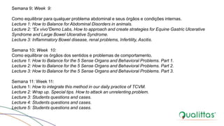 Semana 9: Week 9:
Como equilibrar para qualquer problema abdominal e seus órgãos e condições internas.
Lecture 1: How to Balance for Abdominal Disorders in animals.
Lecture 2: “Ex vivo”Demo Labs, How to approach and create strategies for Equine Gastric Ulcerative
Syndrome and Large Bowel Ulcerative Syndrome.
Lecture 3: Inflammatory Bowel disease, renal problems, Infertility, Ascitis.
Semana 10: Week 10:
Como equilibrar os órgãos dos sentidos e problemas de comportamento.
Lecture 1: How to Balance for the 5 Sense Organs and Behavioral Problems. Part 1.
Lecture 2: How to Balance for the 5 Sense Organs and Behavioral Problems. Part 2.
Lecture 3: How to Balance for the 5 Sense Organs and Behavioral Problems. Part 3.
Semana 11: Week 11:
Lecture 1: How to integrate this method in our daily practice of TCVM.
Lecture 2: Wrap up. Special tips. How to attack an unrelenting problem.
Lecture 3: Students questions and cases.
Lecture 4: Students questions and cases.
Lecture 5: Students questions and cases.
 