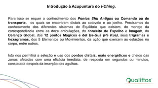 Para isso se requer o conhecimento dos Pontos Shu Antigos ou Comando ou de
transporte, os quais se encontram distais ao cotovelo e ao joelho. Precisamos do
conhecimento dos diferentes sistemas de Equilíbrio que existem, do manejo da
correspondência entre as doze articulações, do conceito de Espelho e Imagem, do
Balanço Global, dos 12 pontos Mágicos e del Ba-Gua (Pa Kua), seus trigramas e
hexagramas, dos 5 Elementos ou Movimientos, da ação que exercem as estações no
corpo, entre outros.
Isto nos permitirá a seleção e uso dos pontos distais, mais energéticos e cheios das
zonas afetadas com uma eficácia imediata, de resposta em segundos ou minutos,
constatada despois da inserção das agulhas.
Introdução à Acupuntura do I-Ching.
 