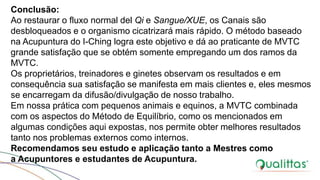 Conclusão:
Ao restaurar o fluxo normal del Qi e Sangue/XUE, os Canais são
desbloqueados e o organismo cicatrizará mais rápido. O método baseado
na Acupuntura do I-Ching logra este objetivo e dá ao praticante de MVTC
grande satisfação que se obtém somente empregando um dos ramos da
MVTC.
Os proprietários, treinadores e ginetes observam os resultados e em
consequência sua satisfação se manifesta em mais clientes e, eles mesmos
se encarregam da difusão/divulgação de nosso trabalho.
Em nossa prática com pequenos animais e equinos, a MVTC combinada
com os aspectos do Método de Equilíbrio, como os mencionados em
algumas condições aqui expostas, nos permite obter melhores resultados
tanto nos problemas externos como internos.
Recomendamos seu estudo e aplicação tanto a Mestres como
a Acupuntores e estudantes de Acupuntura.
 