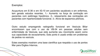 Exemplos:
Acupuntura em E-36 e em IG-10 em pacientes saudáveis e em enfermos,
tem gerado estudos recentes, 1.- Aumento na força de contração em
pacientes com estômago hipotônico. 2.- relaxamento das contrações em
pacientes com hipertonicidade funcional. 3.- Alívio de espasmos pilóricos.
Outro estudo empregando radiografía funcional em Vesícula Biliar
encontraram que com o uso de VB-34 em pessoas adultas sem
enfermidade de Vesícula, que esta aumenta seu movimento assim como
sua capacidade de esvaziamento. Este ponto é usado então em problemas
de pedras na vesícula.
Estes exemplos mostram uma base científica que respalda o uso de pontos
Mar para Órgãos Internos.
 