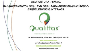 ACUPUNTURA I CHING.
BALANCEAMENTO LOCAL E GLOBAL PARA PROBLEMAS MÚSCULO-
ESQUELÉTICOS E INTERNOS.
Dr. Antonio Alfaro A., DVM, MSc., CBMSP, CVA & CVTP.
www.equimagenes.com
www.facebook.com/Antonio Alfaro A
www.acupunturaveterinariacr.com
antonioalf54@yahoo.com
 