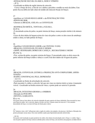-SENSAÇÃO DE SECURA NA BOCA, SEDE E VÔMITO
~ (P 3)
-Localizado na dobra da região interna do cotovelo.
-Curve o braço de leve, a fim de ver a dobra e perceber o tendão no meio da dobra. Este
ponto fica na dobra do lado ulnar do tendão (do músculo bíceps do braço).
27
-equilibrar os CANAIS REGULADOR e da PENETRAÇÃO YING
-PONTO DE DOR.
-Liberam os BRAÇOS, AXILAS e os COTOVELOS
-RESPIRAÇÃO DIFÍCIL, TONTURA e NÁUSEA .
fiJ (P 6)
-É encontrado acima do pulso, na parte interna do braço, numa posição similar à do número
26.
-Cerca de dois dedos de largura acima do vinco do pulso e entre os dois ossos do antebraço
(rádio e ulna), no lado palmar do braço.
26
-Equilibra CANAIS REGULADOR e da CINTURA YANG
-BRAÇOS, COTOVELOS, PULSOS E DEDOS
-GRIPE, RESFRIADO, DORES DE CANEÇA , REUMATISMO E MEDO
tl9 (TW 5)
-Fica acima do pulso, na parte externa do braço. É encontrado entre os dois ossos da
parte inferior do braço (rádio e ulna) e a cerCil de dois dedos de li1rgura do pulso.
25
-BRAÇOS, COTOVELOS ,ESTIMULA PRODUÇÃO ANTI-CORPO,FEBRE ,HIPER-
TENSÃO
-RADIO, CONSTIPAÇAO, PELE, DEPRESSÃO
~ (LI 11)
-Localizado na frente da articulação do cotovelo.
-Parti encontrá-!o, dobre o colovelo 'até que um vinco no interior desle se torne c1aramente
visível. -Localizado na borda externa do vinco, o ponto pode ser sensível A pressão.
24
-BRAÇOS, INTESTINO GROSSO e o OMBROS
-liberação do PESCOPO.
-DENTES e GARGANTA
ti) (LI 14)
Este ponto situa-se bem abaixo do músculo abaulado da parte superior do braço (deltóide). Para encontrá-Ia, trace
uma linha do ombn> até o cotovelo, depois, divida-a em três. O punto estará em torno de 1/3 do caminho
descendente do braço e no meio do braço da frente para o dorso.
23
Os "números vinte e três" influenciam toda a região do ombro, da escápula e do pescoço e facilitam a liberação dos
pontos principais nessas áreas. Eles eram também usados para hipertensão (pressão arterial alta).
~ (SI 10)
Este ponto está localizado na parte poslerior do ombro, bem abaixo da articulaçãu entre o braço e o ombro. Siga o
osso da parte superior do braço (úmcru) subindo pelas costas do braço, até encontrar uma pequena cavidade abaixo
 