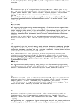 da crista da umoplata (acrômio). O ponto pude duer sob pressão e você pode perceber uma faixa ou nó de músculos
enrijecidos.
22
Os "números vinte e dois" são em especicll importantes para os Canais Rcgulador e da Ponte; de fato, seu valor
para o corpo inteiro não pode ser accntuado demais. Estes pontos influenciam os olhos, os ouvidos, (1 nariz, a boca e
o cérebro. Eles ajud,m a liberar lensões lU) pescoço e na cabeça e afetam com inlensidade a consciência; eram
também usados para gripes e resfriados, tonturas, dores de cabeça, insônia e distúrbios nervosos.
(Gll 20)
Este ponto fica bem abaixu da base do crânio (o ossu occipital), em uma pcquena cavid,)de entre a faixa de dois
músculos que você perceberá (músculos esternocleidomastóideo e trapézio). Fora da coluna vertebral, é sempre
sensível à pressão.
21
f1) (extra-ponto)
Este ponto situa-se eqüidistante do alto do pescoço (onde o número 22 está localizado) e a base do pescoço (onde o
número 20 está localizado). É encontrado na parte externa da junção entre a terceira e a quarta vértebras cervicais e
cerca de dois dedos de largura para fora do centro da espinha dorsal. Tente encontrar a c1rea com maior tensão, mas
certifique-se de n50 aplicar pressão muito próximo ou na espinha. Esle ponto não é um dos 361 acupontos
tradicionais, mas um das centenas de extra pontos especiais descobertos ao longo da história da acupuntura e da
acupressão
uma pessoa girar seu ombro de forma que você perceba a omoplata com maior facilidade. O pontu é
localizado cerca de duis dedos abaixo da base da escápula e eqüidistank de sua borda interior e da espinha
dorsal.
20
Os "números vinte" agem como barômetros da tens50 pessoal ou cultural. Quando uma pessoa sente-se "amarrada",
em geral estes pontos ficam muito tensos, paralisando os ombros, de modo que eles se tornem mais altos do que o
normal. Desse modo, a área é literalmente "para cima" e "apertada". Eles diminuenl a tensão do pescoço e do ombro
e certas emoçôes, como irritabilidade e inabilidade de confronto.
Como também est50 associados com os órgiios sexuais, não devem ser sustentados com muita pressão nem
trnbalhados com muito vigor em uma mulher gnívida. (Quanto a isso, nenhum ponto deve ser pressionado com
muita força.) Estes pontos eram também usados para diminuir dor de cabeça, aliviar tensões nervosas, cansaço e
problemas de gargé1l1ta. Sualibernç50 é muito importante para a passagem livre dos Fluxos Surpreendentes acima
do pescoço e através da cabeça.
W (CU 21)
Este ponto eslií localizado no mltsculo trapézio, na base do pescoço, onde este começa a se curvar para cima do
ombro. É encontrado na linha mediana do ombro, eqüidistante da frente e do dorso do corpo. É fácil reconhecê10,
porque ele é, normalmente, muito tenso, como uma bola de gude ou uma bola de golfe e dói sob press50.
19
Os "númems dezcnove" (e a área ao seu redor) influenciam a resistência do corpo a "danos externos" e eram
usados para reduzir a febre e desobstruir a transpiração. Eles aliviam os ombros e a escápula e ,facilitam a
liberação do pescoço e dos braços. Eram também usados para hipertensão e tensão nervosa.
~ (TW 15) Este ponto fica em uma pequena cavidade, bem acima do topo da omoplata (escápula). Pude ser
sensível ou tenso, dando a impressão de uma bola de gude ou uma faixa rija.
18
Os "números dezoito" estão associados com a circulação e influenciam a respiração e os pulmões. Por
fortalecerem o corpo inteiro, eles eram usados para doenças crônicas, como r('spiração difícil, tusse,
hiperacidez e cansaço. Eles ,lIiviam a parte superior das costas e desCrlnSanl o ombro, o pescoço e o braço.
4D(B 38)
Este ponto situa-se entre a quarta e a quinta costelas. Para encontrá-Io, trace uma linha ao longo do interior da
omoplata (escápula), depois, divida-a ao meio do início ao fim. O ponto será encontrado neste nível e
 