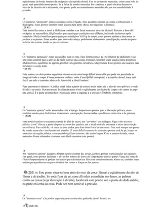 eqüidistante da borda interior da escápula e da espinha dorsal. Um nó de tensão muscular, como uma bola de
gude, será percebido neste ponto. Se a faixa de tensão muscular for contínua, a partir da área dezenove,
através da dezoito até a dezessete, este ponto pode ser normalmente reconhecido por sua sensibilidade à
pressão.
17
Os números "dezessete" estilu associados com o fígado. Eles ajudam a aliviar as costas e influenciam o
diafragma. Estes pontos também'eram usados para peito cheio, mil digestão e desmaio.
(B 42)
Este ponto fica entre a nonil e él décima costelas e na faixa muscular descrita élcimél. Procure a base dél
escápula: se necesséÍrio, félçil usados para quaisquer condições mu~cllJares, incluindo incõmouo após
exercício. MuiLo benéficos para quaisquer condições YcH1g do corpo, estes pontos ajudam a descansar os
juelhos e as pernas. Eram usados para dores de cabeça, problemas abdominais, consLipação, tensão na parte
inferior das costas, medo ou pavor extremo.
16
Os "números dezesseis" estão associildos com os rins. Eles fortéllecem él pé1rte inferior do abdômen e são
um ponto centréll para o éllívio da parte inferior das costas. Outrorél, tmnbém eram usados pélra distürbios
ilbdomiJ1ilis, equilíbrio do apetite, problell1éls genitilis, urinários e da próstata. Estes pontos são usacios para
fortalecer o corpo todo
~ (B 47)
Este ponto e os dois pontos seguintes situam-se em uma longa félixil musculilr que pode ser percebida ao
longo de todo o corpo. Começando nos ombros. entre il escéÍplllél (omoplata) e a espinha dorsal, trace estil
faixil em todo o caminho abaixo do dorso élté a éÍreél lombar.!
Para encontrar o número 16, trélce umél linha a partir da costela mais baixa até o alto do osso pélvico e então
dividil-a ao meio. O ponto estará localizado neste nível e eqüidistante dos lados do corpo e do centro da espi-
nha dorsaÍ. É a parte externa dél é1rticulação entre a segunda e a terceira vÉ'rtebrils lombélres.
15
Os "números quinze" estão associados com a bexiga. Importantes pontos para a liberação pélvica, eram
também usados para disLúrbios abdominais, constipação, hemorróidas e problemas uriná rios e da próstata.
~ (848)
Este ponto localiza-se na parte externa do alto do sacro, nas "covinhas" das nádegas. Siga o alto do osso
pélvico (crist" ilíaca), a partir da parte externa dos quadris, até o local onde ele encontra o sacro (articulação
sacroilíaca). Para achá-Io, vá cerca de dois dedos para fora desse local de encontro. Este será sempre um ponto
de tensão muscular e incômodo sob pressão. (É mais difícil encontrá-Ia quando a pessoa está de pé, já que os
músculos da região pélvica, em especial o glúLeo máximo, são muito largos. Com a pessoa deitada, esses
músculos ficam relaxados e tornase mais fácil encontrar este ponto).
14
Os "números catorze" ajudam a liberar a parte externa das coxas, joelhos, pernas e articulações dos quadris.
Em geral, estes pontos facilitam o alívio dos pontos do dorso do corpo (junto com as partes Yang das rotas do
Fluxo Surpreendente) e podem ser usados para desintoxicar física ou emocionalmente. Outro.ra, também eram
usados para problemas na parte inferior das costas e fraqueza das pernas.
4D(G8 31) Este ponto situa-se bem atrás do osso da coxa (fêmur) e eqüidistante do alto do
fêmur e do joelho. Se você ficar de pé, com clS mãos estendidas nos lauos, as palmas
contra as coxas (veja ilustração à direita), localizará este ponLo sob a ponta do dedo médio,
na parte exLerna da coxa. Pode ser bem sensível à pressão.
13
Os "números treze" s;'io ponlos especiais para os músculos, podendo, dessél formél, ser
13'I) (GB 34)
 