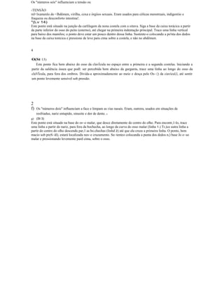 Os "números seis" influenciam a tensão ou
-TENSÃO
rel<lxamenlo do <lbdômen, virilha, coxa e órgiios sexuais. Eram usados para cólicas menstruais, indigestiio e
fraqueza ou desconforto intestina!.
"(Lv 14)
Este ponto está situado na junção da carlilagem da nona costela com a oitava. Siga a base da caixa torácica a partir
da parte inferior do osso do peito (esterno), até chegar na primeira indentação principal. Trace uma linha vertical
para baixo dos mamilos; o ponto deve estar um pouco dentro dessa linha. Sustente-o colocando a po'nta dos dedos
na base da caixa tonícica e pressione de leve para cima sobre a costela, e não no abdômen.
4
O(St 13)
Este ponto fica bem abaixo do osso da clavÍcula no espaço entre a primeira e a segunda costelas. lniciando a
partir da saliência óssea que podl: ser percebida bem abaixo da garganta, trace uma linha ao longo do osso da
claVÍcula, para fora dos ombros. Divida-a aproximadamcnte ao meio e desça pelo Os~{) da ciavícul,l, até sentir
um ponto levemente sensível sob pressão.
2
f) Os "números dois" influenciam a face e limpam as vias nasais. Eram, outrora, usados em situações de
resfriadus, nariz entupido, sinusite e dor de dente. I
g) (St 3)
Este ponto está situado na base do os~o malar, que desce diretamente do centro do olho. Para encontr,1-lo, trace
uma linha a partir do nariz, para fora da bochecha, ao longo da curva do osso malar (linha 1.) Tr,)ce uutra linha a
partir do centro do olho descendu par,1 as bo.chechas (linhd 2) até que ela cruze a primeira linha. O ponto, bem
macio sob preS~ãl), estará localizadu nes~e cruzamento. Su~tenteo colocandu a punta dos dedos n,) base Jo o~so
malar e pressionando levemente pard cima, sobre o osso.
 