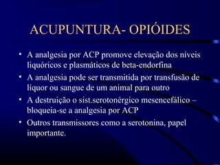 ACUPUNTURA- OPIÓIDES
• A analgesia por ACP promove elevação dos níveis
liquóricos e plasmáticos de beta-endorfina
• A analgesia pode ser transmitida por transfusão de
líquor ou sangue de um animal para outro
• A destruição o sist.serotonérgico mesencefálico –
bloqueia-se a analgesia por ACP
• Outros transmissores como a serotonina, papel
importante.
 
