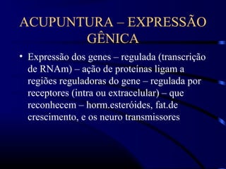 ACUPUNTURA – EXPRESSÃO
GÊNICA
• Expressão dos genes – regulada (transcrição
de RNAm) – ação de proteínas ligam a
regiões reguladoras do gene – regulada por
receptores (intra ou extracelular) – que
reconhecem – horm.esteróides, fat.de
crescimento, e os neuro transmissores
 