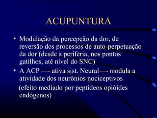 ACUPUNTURA
• Modulação da percepção da dor, de
reversão dos processos de auto-perpetuação
da dor (desde a periferia, nos pontos
gatilhos, até nível do SNC)
• A ACP ativa sist. Neural modula a
atividade dos neurônios nociceptivos
(efeito mediado por peptídeos opióides
endógenos)
 