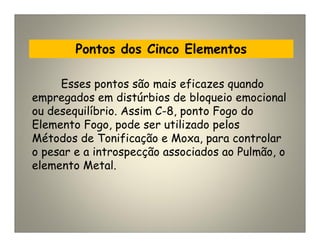 Pontos dos Cinco Elementos
Esses pontos são mais eficazes quando
empregados em distúrbios de bloqueio emocional
ou desequilíbrio. Assim C-8, ponto Fogo do
Elemento Fogo, pode ser utilizado pelos
Métodos de Tonificação e Moxa, para controlar
o pesar e a introspecção associados ao Pulmão, o
elemento Metal.
 