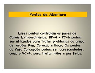 Pontos de Abertura
Esses pontos controlam os pares de
Canais Extraordinários, BP-4 + PC-6 podem
ser utilizados para tratar problemas do grupo
de órgãos Rim, Coração e Baço. Os pontos
do Vaso Concepção podem ser acrescentados,
como o VC-4, para tratar mãos e pés Frios.
 
